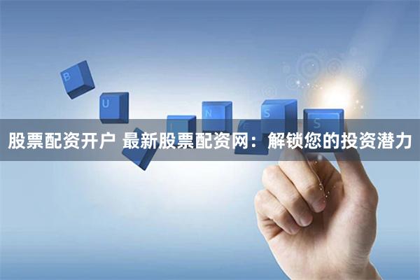 股票配资开户 最新股票配资网：解锁您的投资潜力