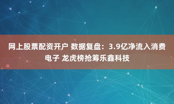 网上股票配资开户 数据复盘：3.9亿净流入消费电子 龙虎榜抢筹乐鑫科技
