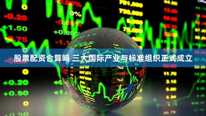 股票配资合算吗 三大国际产业与标准组织正式成立