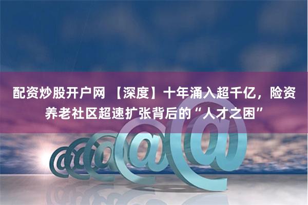 配资炒股开户网 【深度】十年涌入超千亿，险资养老社区超速扩张背后的“人才之困”
