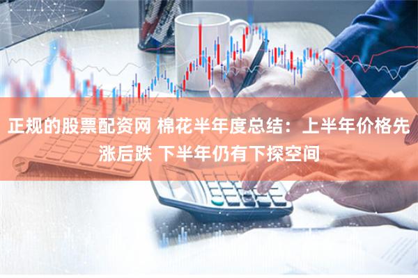 正规的股票配资网 棉花半年度总结：上半年价格先涨后跌 下半年仍有下探空间