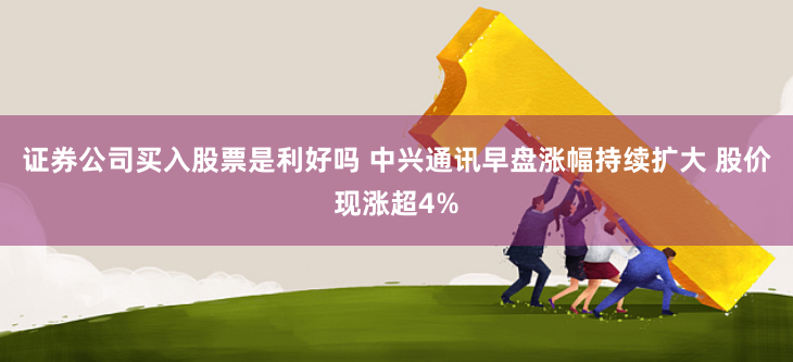 证券公司买入股票是利好吗 中兴通讯早盘涨幅持续扩大 股价现涨超4%