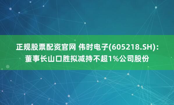 正规股票配资官网 伟时电子(605218.SH)：董事长山口胜拟减持不超1%公司股份
