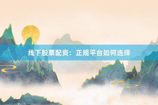 线下股票配资：正规平台如何选择