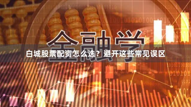 白城股票配资怎么选？避开这些常见误区